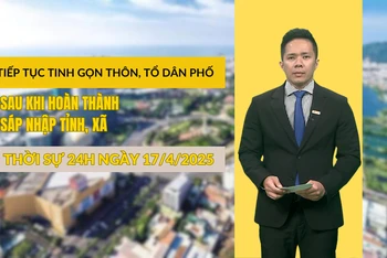 [Video] Thời sự 24h ngày 17/4/2025: Tiếp tục tinh gọn thôn, tổ dân phố sau khi hoàn thành sáp nhập tỉnh, xã
